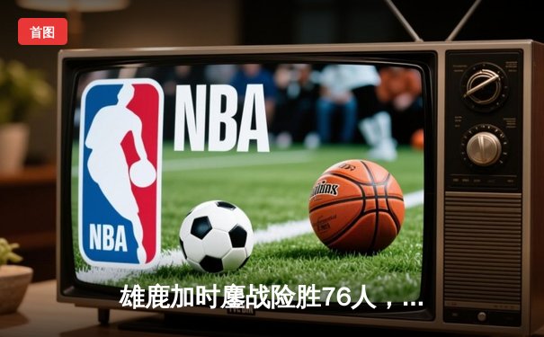 雄鹿加时鏖战险胜76人，字母哥32+11+7与恩比德上演巅峰对决