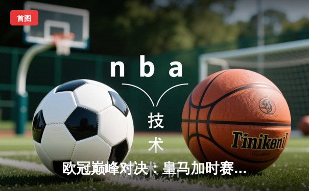 欧冠巅峰对决：皇马加时赛3-2逆转拜仁，维尼修斯绝杀闪耀伯纳乌