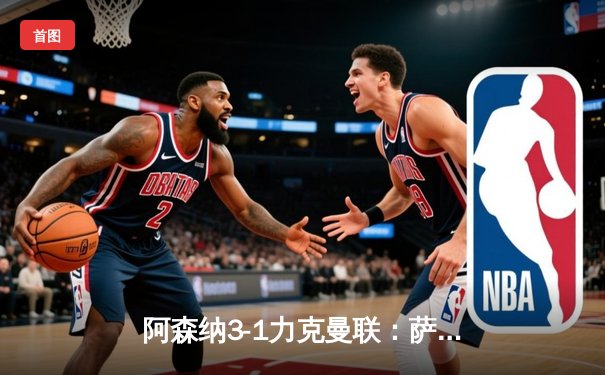 阿森纳3-1力克曼联：萨卡传射建功，枪手欧冠席位争夺占先机