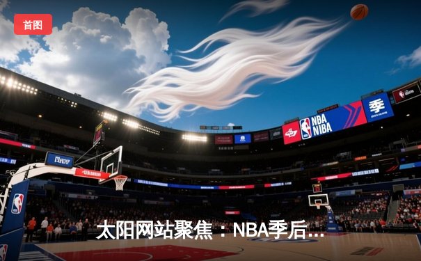 太阳网站聚焦：NBA季后赛激战正酣，湖人险胜勇士晋级西部决赛