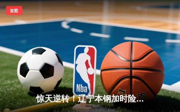 惊天逆转！辽宁本钢加时险胜广东东莞大益 赵继伟33分导演22分大翻盘