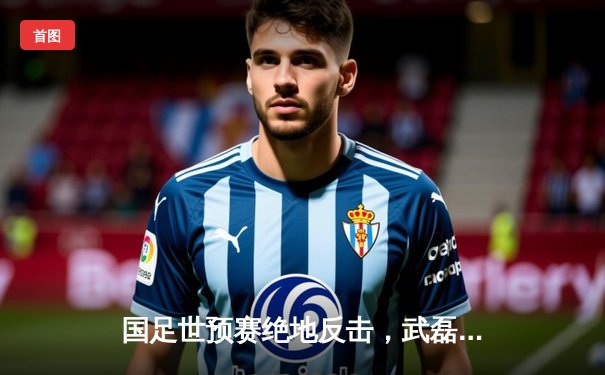 国足世预赛绝地反击，武磊双响助队3-2逆转越南，保留出线希望