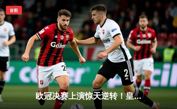 欧冠决赛上演惊天逆转！皇马3-1力克多特蒙德斩获第15冠