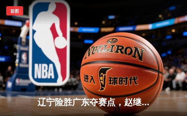 辽宁险胜广东夺赛点，赵继伟狂砍33分率队逆转，总决赛鏖战至终章