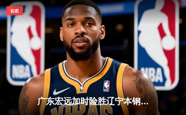 广东宏远加时险胜辽宁本钢 CBA总决赛G3上演史诗级对决