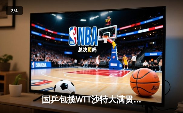 国乒包揽WTT沙特大满贯五冠 王楚钦双冠王彰显王者风范 - 2