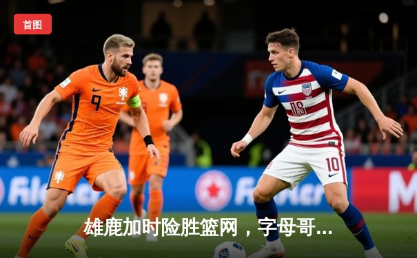 雄鹿加时险胜篮网，字母哥44分14篮板率队豪取六连胜