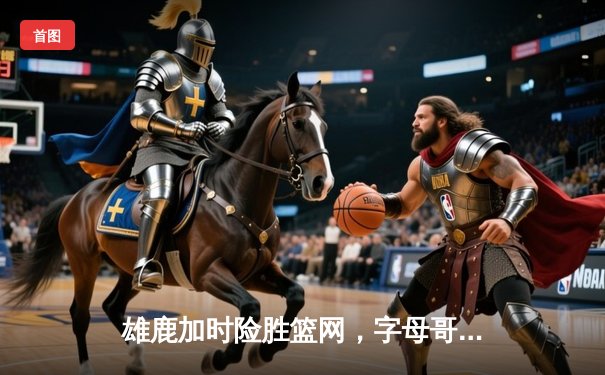 雄鹿加时险胜篮网，字母哥44分14篮板率队豪取六连胜