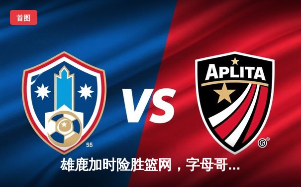 雄鹿加时险胜篮网，字母哥44分14篮板率队豪取六连胜